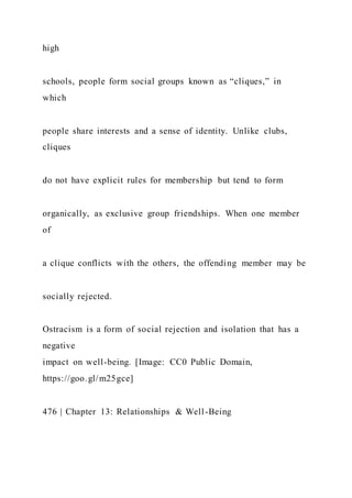 high
schools, people form social groups known as “cliques,” in
which
people share interests and a sense of identity. Unlike clubs,
cliques
do not have explicit rules for membership but tend to form
organically, as exclusive group friendships. When one member
of
a clique conflicts with the others, the offending member may be
socially rejected.
Ostracism is a form of social rejection and isolation that has a
negative
impact on well-being. [Image: CC0 Public Domain,
https://goo.gl/m25gce]
476 | Chapter 13: Relationships & Well-Being
 