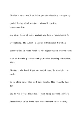 Similarly, some small societies practice shunning, a temporary
period during which members withhold emotion,
communication,
and other forms of social contact as a form of punishment for
wrongdoing. The Amish—a group of traditional Christian
communities in North America who reject modern conveniences
such as electricity—occasionally practice shunning (Hostetler,
1993).
Members who break important social rules, for example, are
made
to eat alone rather than with their family. This typically lasts
for
one to two weeks. Individuals’ well-being has been shown to
dramatically suffer when they are ostracized in such a way
 
