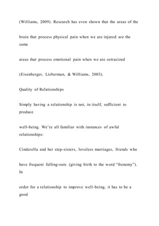 (Williams, 2009). Research has even shown that the areas of the
brain that process physical pain when we are injured are the
same
areas that process emotional pain when we are ostracized
(Eisenberger, Lieberman, & Williams, 2003).
Quality of Relationships
Simply having a relationship is not, in itself, sufficient to
produce
well-being. We’re all familiar with instances of awful
relationships:
Cinderella and her step-sisters, loveless marriages, friends who
have frequent falling-outs (giving birth to the word “frenemy”).
In
order for a relationship to improve well-being, it has to be a
good
 