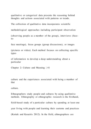 qualitative or categorical data presents the reasoning behind
thoughts and actions associated with patterns or trends.
The collection of qualitative data incorporates scientific
methodological approaches including participant observation
(observing people as a member of the group), interviews (face-
to-
face meetings), focus groups (group discussions), or images
(pictures or video). Each method focuses on collecting specific
types
of information to develop a deep understanding about a
particular
Chapter 2: Culture and Meaning | 41
culture and the experiences associated with being a member of
that
culture.
Ethnographers study people and cultures by using qualitative
methods. Ethnography or ethnographic research is the firsthand,
field-based study of a particular culture by spending at least one
year living with people and learning their customs and practices
(Kottak and Kozaitis 2012). In the field, ethnographers are
 