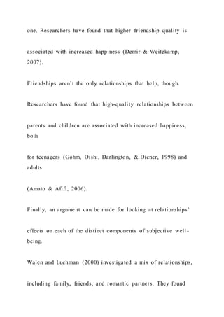 one. Researchers have found that higher friendship quality is
associated with increased happiness (Demir & Weitekamp,
2007).
Friendships aren’t the only relationships that help, though.
Researchers have found that high-quality relationships between
parents and children are associated with increased happiness,
both
for teenagers (Gohm, Oishi, Darlington, & Diener, 1998) and
adults
(Amato & Afifi, 2006).
Finally, an argument can be made for looking at relationships’
effects on each of the distinct components of subjective well -
being.
Walen and Luchman (2000) investigated a mix of relationships,
including family, friends, and romantic partners. They found
 