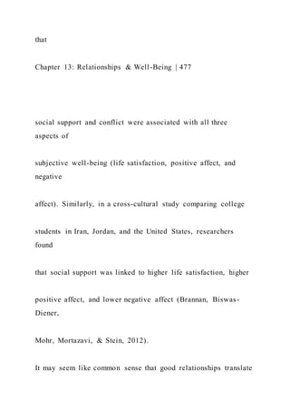 that
Chapter 13: Relationships & Well-Being | 477
social support and conflict were associated with all three
aspects of
subjective well-being (life satisfaction, positive affect, and
negative
affect). Similarly, in a cross-cultural study comparing college
students in Iran, Jordan, and the United States, researchers
found
that social support was linked to higher life satisfaction, higher
positive affect, and lower negative affect (Brannan, Biswas-
Diener,
Mohr, Mortazavi, & Stein, 2012).
It may seem like common sense that good relationships translate
 