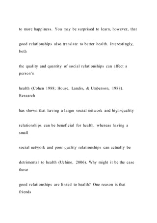 to more happiness. You may be surprised to learn, however, that
good relationships also translate to better health. Interestingly,
both
the quality and quantity of social relationships can affect a
person’s
health (Cohen 1988; House, Landis, & Umberson, 1988).
Research
has shown that having a larger social network and high-quality
relationships can be beneficial for health, whereas having a
small
social network and poor quality relationships can actually be
detrimental to health (Uchino, 2006). Why might it be the case
those
good relationships are linked to health? One reason is that
friends
 