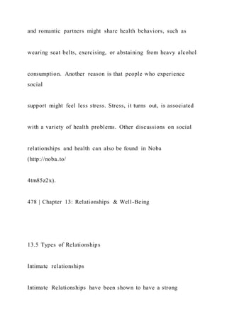 and romantic partners might share health behaviors, such as
wearing seat belts, exercising, or abstaining from heavy alcohol
consumption. Another reason is that people who experience
social
support might feel less stress. Stress, it turns out, is associated
with a variety of health problems. Other discussions on social
relationships and health can also be found in Noba
(http://noba.to/
4tm85z2x).
478 | Chapter 13: Relationships & Well-Being
13.5 Types of Relationships
Intimate relationships
Intimate Relationships have been shown to have a strong
 