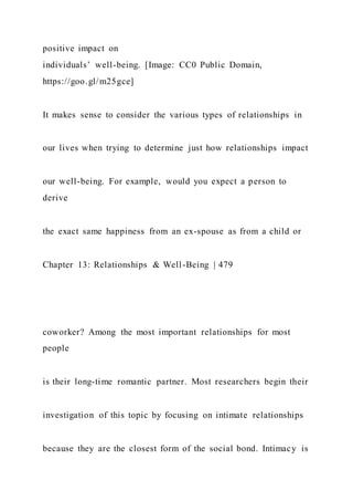 positive impact on
individuals’ well-being. [Image: CC0 Public Domain,
https://goo.gl/m25gce]
It makes sense to consider the various types of relationships in
our lives when trying to determine just how relationships impact
our well-being. For example, would you expect a person to
derive
the exact same happiness from an ex-spouse as from a child or
Chapter 13: Relationships & Well-Being | 479
coworker? Among the most important relationships for most
people
is their long-time romantic partner. Most researchers begin their
investigation of this topic by focusing on intimate relationships
because they are the closest form of the social bond. Intimacy is
 