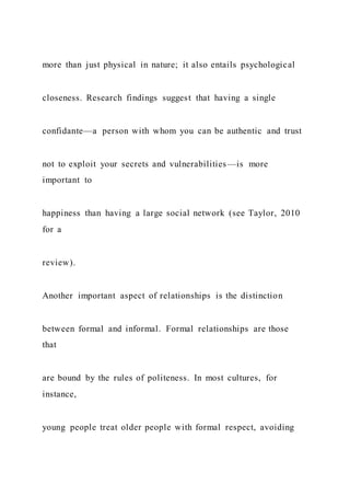 more than just physical in nature; it also entails psychological
closeness. Research findings suggest that having a single
confidante—a person with whom you can be authentic and trust
not to exploit your secrets and vulnerabilities—is more
important to
happiness than having a large social network (see Taylor, 2010
for a
review).
Another important aspect of relationships is the distinction
between formal and informal. Formal relationships are those
that
are bound by the rules of politeness. In most cultures, for
instance,
young people treat older people with formal respect, avoiding
 