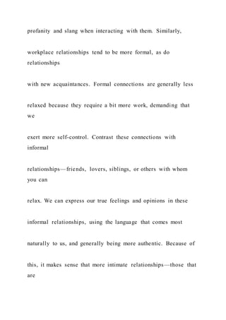 profanity and slang when interacting with them. Similarly,
workplace relationships tend to be more formal, as do
relationships
with new acquaintances. Formal connections are generally less
relaxed because they require a bit more work, demanding that
we
exert more self-control. Contrast these connections with
informal
relationships—friends, lovers, siblings, or others with whom
you can
relax. We can express our true feelings and opinions in these
informal relationships, using the language that comes most
naturally to us, and generally being more authentic. Because of
this, it makes sense that more intimate relationships—those that
are
 