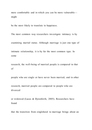 more comfortable and in which you can be more vulnerable—
might
be the most likely to translate to happiness.
The most common way researchers investigate intimacy is by
examining marital status. Although marriage is just one type of
intimate relationship, it is by far the most common type. In
some
research, the well-being of married people is compared to that
of
people who are single or have never been married, and in other
research, married people are compared to people who are
divorced
or widowed (Lucas & Dyrenforth, 2005). Researchers have
found
that the transition from singlehood to marriage brings about an
 