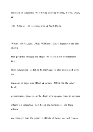 increase in subjective well-being (Haring-Hidore, Stock, Okun,
&
480 | Chapter 13: Relationships & Well-Being
Witter, 1985; Lucas, 2005; Williams, 2003). Research has also
shown
that progress through the stages of relationship commitment
(i.e.,
from singlehood to dating to marriage) is also associated with
an
increase in happiness (Dush & Amato, 2005). On the other
hand,
experiencing divorce, or the death of a spouse, leads to adverse
effects on subjective well-being and happiness, and these
effects
are stronger than the positive effects of being married (Lucas,
 