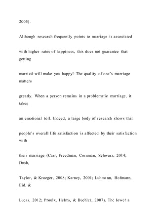 2005).
Although research frequently points to marriage is associated
with higher rates of happiness, this does not guarantee that
getting
married will make you happy! The quality of one’s marriage
matters
greatly. When a person remains in a problematic marriage, it
takes
an emotional toll. Indeed, a large body of research shows that
people’s overall life satisfaction is affected by their satisfaction
with
their marriage (Carr, Freedman, Cornman, Schwarz, 2014;
Dush,
Taylor, & Kroeger, 2008; Karney, 2001; Luhmann, Hofmann,
Eid, &
Lucas, 2012; Proulx, Helms, & Buehler, 2007). The lower a
 