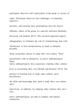 participant observers and a participant of the group or society of
study. Participant observers face challenges in remaining
objective,
non-bias, and ensuring their participation does not lead or
influence others of the group in a specific direction (Kennedy,
Norwood, and Jendian 2017). This research approach expects
ethnographers to eliminate the risk of contaminating data with
interference or bias interpretations as much as humanly
possible.
Some researchers choose to study their own culture. These
practitioners refer to themselves as native anthropologists.
Many
native anthropologists have experience studying other cultures
prior to researching their own (Kottak and Kozaitis 2012). The
practice of learning how to study other cultures gives
practitioners
the skills and knowledge they need to study their own culture
more
objectively. In addition, by studying other cultures then one’s
own,
native anthropologists are able to compare and analyze
similarities
 