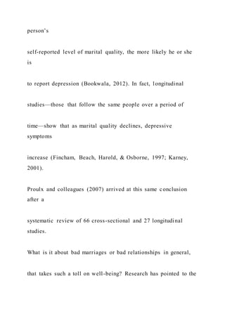 person’s
self-reported level of marital quality, the more likely he or she
is
to report depression (Bookwala, 2012). In fact, longitudinal
studies—those that follow the same people over a period of
time—show that as marital quality declines, depressive
symptoms
increase (Fincham, Beach, Harold, & Osborne, 1997; Karney,
2001).
Proulx and colleagues (2007) arrived at this same conclusion
after a
systematic review of 66 cross-sectional and 27 longitudinal
studies.
What is it about bad marriages or bad relationships in general,
that takes such a toll on well-being? Research has pointed to the
 