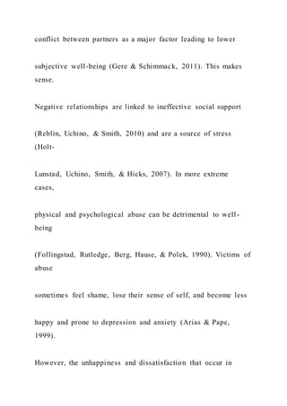 conflict between partners as a major factor leading to lower
subjective well-being (Gere & Schimmack, 2011). This makes
sense.
Negative relationships are linked to ineffective social support
(Reblin, Uchino, & Smith, 2010) and are a source of stress
(Holt-
Lunstad, Uchino, Smith, & Hicks, 2007). In more extreme
cases,
physical and psychological abuse can be detrimental to well -
being
(Follingstad, Rutledge, Berg, Hause, & Polek, 1990). Victims of
abuse
sometimes feel shame, lose their sense of self, and become less
happy and prone to depression and anxiety (Arias & Pape,
1999).
However, the unhappiness and dissatisfaction that occur in
 