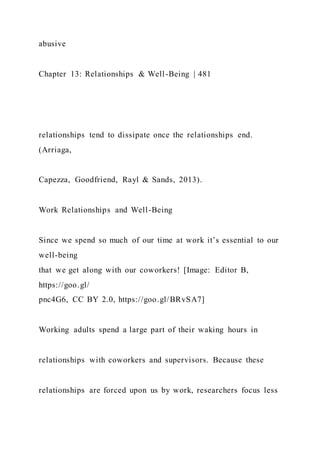 abusive
Chapter 13: Relationships & Well-Being | 481
relationships tend to dissipate once the relationships end.
(Arriaga,
Capezza, Goodfriend, Rayl & Sands, 2013).
Work Relationships and Well-Being
Since we spend so much of our time at work it’s essential to our
well-being
that we get along with our coworkers! [Image: Editor B,
https://goo.gl/
pnc4G6, CC BY 2.0, https://goo.gl/BRvSA7]
Working adults spend a large part of their waking hours in
relationships with coworkers and supervisors. Because these
relationships are forced upon us by work, researchers focus less
 