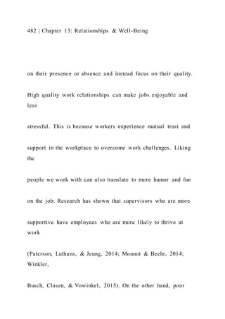 482 | Chapter 13: Relationships & Well-Being
on their presence or absence and instead focus on their quality.
High quality work relationships can make jobs enjoyable and
less
stressful. This is because workers experience mutual trust and
support in the workplace to overcome work challenges. Liking
the
people we work with can also translate to more humor and fun
on the job. Research has shown that supervisors who are more
supportive have employees who are more likely to thrive at
work
(Paterson, Luthans, & Jeung, 2014; Monnot & Beehr, 2014;
Winkler,
Busch, Clasen, & Vowinkel, 2015). On the other hand, poor
 