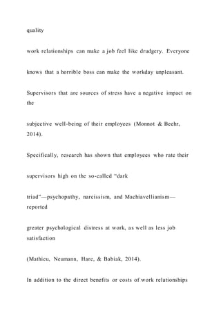 quality
work relationships can make a job feel like drudgery. Everyone
knows that a horrible boss can make the workday unpleasant.
Supervisors that are sources of stress have a negative impact on
the
subjective well-being of their employees (Monnot & Beehr,
2014).
Specifically, research has shown that employees who rate their
supervisors high on the so-called “dark
triad”—psychopathy, narcissism, and Machiavellianism—
reported
greater psychological distress at work, as well as less job
satisfaction
(Mathieu, Neumann, Hare, & Babiak, 2014).
In addition to the direct benefits or costs of work relationships
 