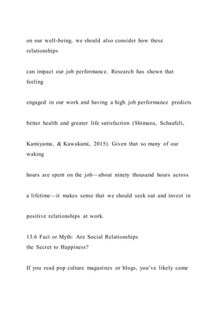 on our well-being, we should also consider how these
relationships
can impact our job performance. Research has shown that
feeling
engaged in our work and having a high job performance predicts
better health and greater life satisfaction (Shimazu, Schaufeli,
Kamiyama, & Kawakami, 2015). Given that so many of our
waking
hours are spent on the job—about ninety thousand hours across
a lifetime—it makes sense that we should seek out and invest in
positive relationships at work.
13.6 Fact or Myth: Are Social Relationships
the Secret to Happiness?
If you read pop culture magazines or blogs, you’ve likely come
 