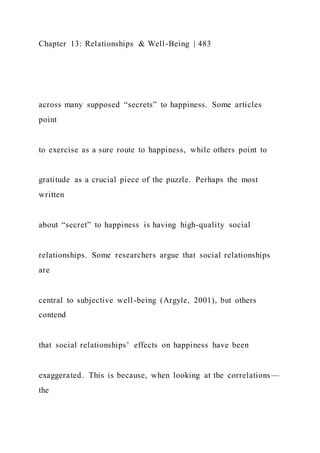 Chapter 13: Relationships & Well-Being | 483
across many supposed “secrets” to happiness. Some articles
point
to exercise as a sure route to happiness, while others point to
gratitude as a crucial piece of the puzzle. Perhaps the most
written
about “secret” to happiness is having high-quality social
relationships. Some researchers argue that social relationships
are
central to subjective well-being (Argyle, 2001), but others
contend
that social relationships’ effects on happiness have been
exaggerated. This is because, when looking at the correlations—
the
 