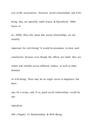 size of the associations—between social relationships and well-
being, they are typically small (Lucas & Dyrenforth, 2006;
Lucas et
al., 2008). Does this mean that social relationships are not
actually
important for well-being? It would be premature to draw such
conclusions because even though the effects are small, they are
robust and reliable across different studies, as well as other
domains
of well-being. There may be no single secret to happiness but
there
may be a recipe, and, if so, good social relationships would be
one
ingredient.
484 | Chapter 13: Relationships & Well-Being
 