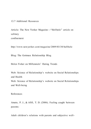 13.7 Additional Resources
Article: The New Yorker Magazine —“Hellhole” article on
solitary
confinement
http://www.newyorker.com/magazine/2009/03/30/hellhole
Blog: The Gottman Relationship Blog
Helen Fisher on Millennials’ Dating Trends
Web: Science of Relationship’s website on Social Relationships
and Health
Web: Science of Relationship’s website on Social Relationships
and Well-being
References
Amato, P. J., & Afifi, T. D. (2006). Feeling caught between
parents:
Adult children’s relations with parents and subjective well -
 