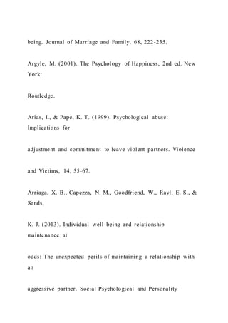 being. Journal of Marriage and Family, 68, 222-235.
Argyle, M. (2001). The Psychology of Happiness, 2nd ed. New
York:
Routledge.
Arias, I., & Pape, K. T. (1999). Psychological abuse:
Implications for
adjustment and commitment to leave violent partners. Violence
and Victims, 14, 55-67.
Arriaga, X. B., Capezza, N. M., Goodfriend, W., Rayl, E. S., &
Sands,
K. J. (2013). Individual well-being and relationship
maintenance at
odds: The unexpected perils of maintaining a relationship with
an
aggressive partner. Social Psychological and Personality
 