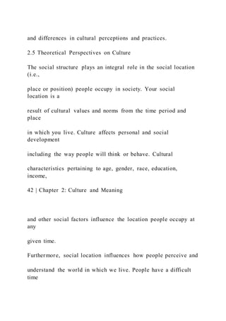 and differences in cultural perceptions and practices.
2.5 Theoretical Perspectives on Culture
The social structure plays an integral role in the social location
(i.e.,
place or position) people occupy in society. Your social
location is a
result of cultural values and norms from the time period and
place
in which you live. Culture affects personal and social
development
including the way people will think or behave. Cultural
characteristics pertaining to age, gender, race, education,
income,
42 | Chapter 2: Culture and Meaning
and other social factors influence the location people occupy at
any
given time.
Furthermore, social location influences how people perceive and
understand the world in which we live. People have a difficult
time
 