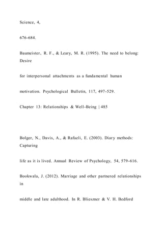 Science, 4,
676-684.
Baumeister, R. F., & Leary, M. R. (1995). The need to belong:
Desire
for interpersonal attachments as a fundamental human
motivation. Psychological Bulletin, 117, 497-529.
Chapter 13: Relationships & Well-Being | 485
Bolger, N., Davis, A., & Rafaeli, E. (2003). Diary methods:
Capturing
life as it is lived. Annual Review of Psychology, 54, 579-616.
Bookwala, J. (2012). Marriage and other partnered relationships
in
middle and late adulthood. In R. Blieszner & V. H. Bedford
 
