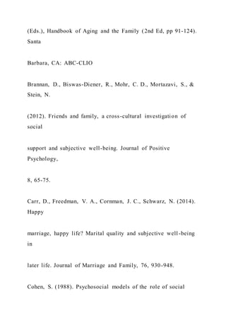 (Eds.), Handbook of Aging and the Family (2nd Ed, pp 91-124).
Santa
Barbara, CA: ABC-CLIO
Brannan, D., Biswas-Diener, R., Mohr, C. D., Mortazavi, S., &
Stein, N.
(2012). Friends and family, a cross-cultural investigation of
social
support and subjective well-being. Journal of Positive
Psychology,
8, 65-75.
Carr, D., Freedman, V. A., Cornman, J. C., Schwarz, N. (2014).
Happy
marriage, happy life? Marital quality and subjective well -being
in
later life. Journal of Marriage and Family, 76, 930-948.
Cohen, S. (1988). Psychosocial models of the role of social
 