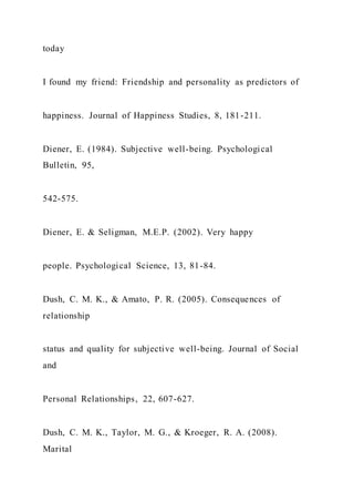 today
I found my friend: Friendship and personality as predictors of
happiness. Journal of Happiness Studies, 8, 181-211.
Diener, E. (1984). Subjective well-being. Psychological
Bulletin, 95,
542-575.
Diener, E. & Seligman, M.E.P. (2002). Very happy
people. Psychological Science, 13, 81-84.
Dush, C. M. K., & Amato, P. R. (2005). Consequences of
relationship
status and quality for subjective well-being. Journal of Social
and
Personal Relationships, 22, 607-627.
Dush, C. M. K., Taylor, M. G., & Kroeger, R. A. (2008).
Marital
 