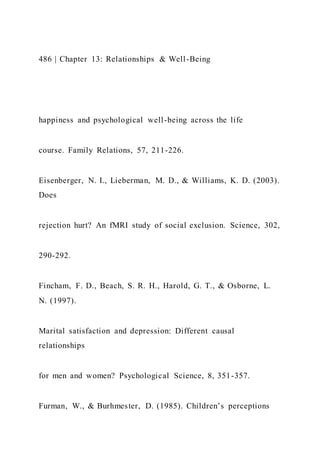 486 | Chapter 13: Relationships & Well-Being
happiness and psychological well-being across the life
course. Family Relations, 57, 211-226.
Eisenberger, N. I., Lieberman, M. D., & Williams, K. D. (2003).
Does
rejection hurt? An fMRI study of social exclusion. Science, 302,
290-292.
Fincham, F. D., Beach, S. R. H., Harold, G. T., & Osborne, L.
N. (1997).
Marital satisfaction and depression: Different causal
relationships
for men and women? Psychological Science, 8, 351-357.
Furman, W., & Burhmester, D. (1985). Children’s perceptions
 