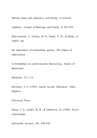 Marital status and subjective well-being: A research
synthesis. Journal of Marriage and Family, 4, 947-953.
Holt-Lunstad, J., Uchino, B. N., Smith, T. W., & Hicks, A.
(2007). On
the importance of relationship quality: The impact of
ambivalence
in friendships on cardiovascular functioning. Annals of
Behavioral
Medicine, 33, 1-12.
Hostetler, J. A. (1993). Amish society. Baltimore: Johns
Hopkins
University Press.
House, J. S., Landis, K. R., & Umberson, D. (1988). Social
relationships
and health. Science, 241, 540-545.
 