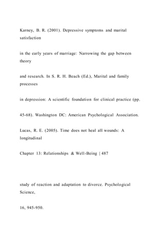 Karney, B. R. (2001). Depressive symptoms and marital
satisfaction
in the early years of marriage: Narrowing the gap between
theory
and research. In S. R. H. Beach (Ed.), Marital and family
processes
in depression: A scientific foundation for clinical practice (pp.
45-68). Washington DC: American Psychological Association.
Lucas, R. E. (2005). Time does not heal all wounds: A
longitudinal
Chapter 13: Relationships & Well-Being | 487
study of reaction and adaptation to divorce. Psychological
Science,
16, 945-950.
 