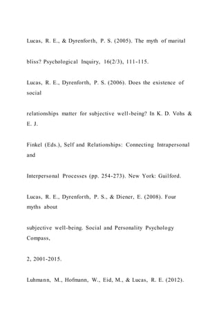 Lucas, R. E., & Dyrenforth, P. S. (2005). The myth of marital
bliss? Psychological Inquiry, 16(2/3), 111-115.
Lucas, R. E., Dyrenforth, P. S. (2006). Does the existence of
social
relationships matter for subjective well-being? In K. D. Vohs &
E. J.
Finkel (Eds.), Self and Relationships: Connecting Intrapersonal
and
Interpersonal Processes (pp. 254-273). New York: Guilford.
Lucas, R. E., Dyrenforth, P. S., & Diener, E. (2008). Four
myths about
subjective well-being. Social and Personality Psychology
Compass,
2, 2001-2015.
Luhmann, M., Hofmann, W., Eid, M., & Lucas, R. E. (2012).
 