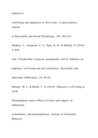 Subjective
well-being and adaptation to life events: A meta-analysis.
Journal
of Personality and Social Psychology, 102, 592-615.
Mathieu, C., Neumann, C. S., Hare, R. D., & Babiak, P. (2014).
A dark
side of leadership: Corporate psychopathy and its influence on
employee well-being and job satisfaction. Personality and
Individual Differences, 59, 83-88.
Monnot, M. J., & Beehr, T. A. (2014). Subjective well-being at
work:
Disentangling source effects of stress and support on
enthusiasm,
contentment, and meaningfulness. Journal of Vocational
Behavior,
 