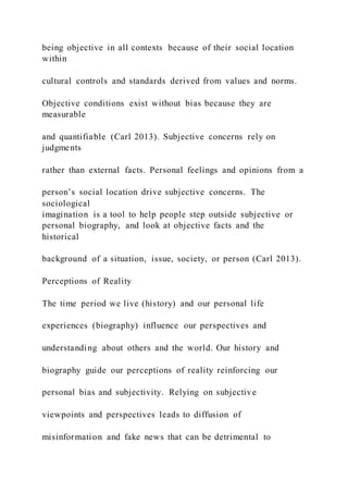 being objective in all contexts because of their social location
within
cultural controls and standards derived from values and norms.
Objective conditions exist without bias because they are
measurable
and quantifiable (Carl 2013). Subjective concerns rely on
judgments
rather than external facts. Personal feelings and opinions from a
person’s social location drive subjective concerns. The
sociological
imagination is a tool to help people step outside subjective or
personal biography, and look at objective facts and the
historical
background of a situation, issue, society, or person (Carl 2013).
Perceptions of Reality
The time period we live (history) and our personal life
experiences (biography) influence our perspectives and
understanding about others and the world. Our history and
biography guide our perceptions of reality reinforcing our
personal bias and subjectivity. Relying on subjective
viewpoints and perspectives leads to diffusion of
misinformation and fake news that can be detrimental to
 