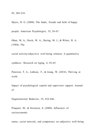 85, 204-218.
Myers, D. G. (2000). The funds, friends and faith of happy
people. American Psychologist, 55, 56-67.
Okun, M. A., Stock, W. A., Haring, M. J., & Witter, R. A.
(1984). The
social activity/subjective well-being relation: A quantitative
synthesis. Research on Aging, 6, 45-65.
Paterson, T. A., Luthans, F., & Jeung, W. (2014). Thriving at
work:
Impact of psychological capital and supervisor support. Journal
of
Organizational Behavior, 35, 434-446.
Pinquart, M., & Sorenson, S. (2000). Influences of
socioeconomic
status, social network, and competence on subjective well -being
 
