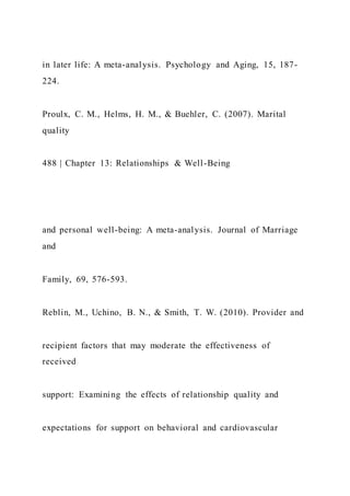 in later life: A meta-analysis. Psychology and Aging, 15, 187-
224.
Proulx, C. M., Helms, H. M., & Buehler, C. (2007). Marital
quality
488 | Chapter 13: Relationships & Well-Being
and personal well-being: A meta-analysis. Journal of Marriage
and
Family, 69, 576-593.
Reblin, M., Uchino, B. N., & Smith, T. W. (2010). Provider and
recipient factors that may moderate the effectiveness of
received
support: Examining the effects of relationship quality and
expectations for support on behavioral and cardiovascular
 