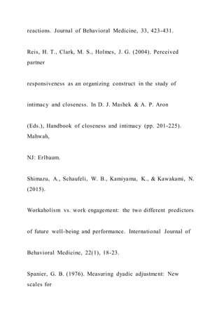 reactions. Journal of Behavioral Medicine, 33, 423-431.
Reis, H. T., Clark, M. S., Holmes, J. G. (2004). Perceived
partner
responsiveness as an organizing construct in the study of
intimacy and closeness. In D. J. Mashek & A. P. Aron
(Eds.), Handbook of closeness and intimacy (pp. 201-225).
Mahwah,
NJ: Erlbaum.
Shimazu, A., Schaufeli, W. B., Kamiyama, K., & Kawakami, N.
(2015).
Workaholism vs. work engagement: the two different predictors
of future well-being and performance. International Journal of
Behavioral Medicine, 22(1), 18-23.
Spanier, G. B. (1976). Measuring dyadic adjustment: New
scales for
 
