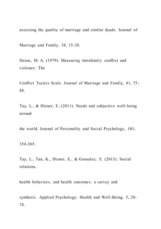assessing the quality of marriage and similar dyads. Journal of
Marriage and Family, 38, 15-28.
Straus, M. A. (1979). Measuring intrafamily conflict and
violence: The
Conflict Tactics Scale. Journal of Marriage and Family, 41, 75-
88.
Tay, L., & Diener, E. (2011). Needs and subjective well -being
around
the world. Journal of Personality and Social Psychology, 101,
354-365.
Tay, L., Tan, K., Diener, E., & Gonzalez, E. (2013). Social
relations,
health behaviors, and health outcomes: a survey and
synthesis. Applied Psychology: Health and Well-Being, 5, 28-
78.
 