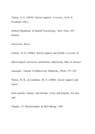 Taylor, S. E. (2010). Social support: A review. In H. S.
Friedman (Ed.),
Oxford Handbook of Health Psychology. New York, NY:
Oxford
University Press.
Uchino, B. N. (2006). Social support and health: a review of
physiological processes potentially underlying links to disease
outcomes. Journal of Behavioral Medicine, 29(4), 377-387.
Walen, H. R., & Lachman, M. E. (2000). Social support and
strain
from partner, family, and friends: Costs and benefits for men
and
Chapter 13: Relationships & Well-Being | 489
 