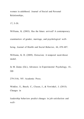 women in adulthood. Journal of Social and Personal
Relationships,
17, 5-30.
Williams, K. (2003). Has the future arrived? A contemporary
examination of gender, marriage, and psychological well -
being. Journal of Health and Social Behavior, 44, 470-487.
Williams, K. D. (2009). Ostracism: A temporal need-threat
model.
In M. Zanna (Ed.), Advances in Experimental Psychology, 41,
(pp.
279-314). NY: Academic Press.
Winkler, E., Busch, C., Clasen, J., & Vowinkel, J. (2015).
Changes in
leadership behaviors predict changes in job satisfaction and
well-
 