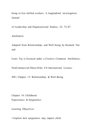 being in low-skilled workers. A longitudinal investigation.
Journal
of Leadership and Organizational Studies, 22, 72-87.
Attribution
Adapted from Relationships and Well-being by Kenneth Tan
and
Louis Tay is licensed under a Creative Commons Attribution-
NonCommercial-ShareAlike 4.0 International License.
490 | Chapter 13: Relationships & Well-Being
Chapter 14: Childhood
Experiences & Epigenetics
Learning Objectives
• Explain how epigenetics may impact child
 