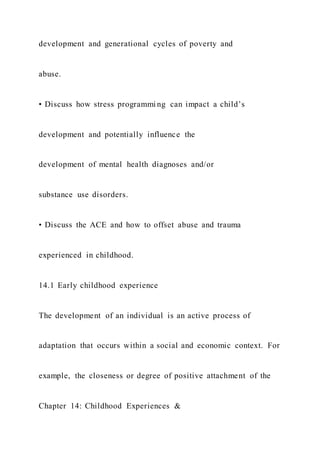 development and generational cycles of poverty and
abuse.
• Discuss how stress programmi ng can impact a child’s
development and potentially influence the
development of mental health diagnoses and/or
substance use disorders.
• Discuss the ACE and how to offset abuse and trauma
experienced in childhood.
14.1 Early childhood experience
The development of an individual is an active process of
adaptation that occurs within a social and economic context. For
example, the closeness or degree of positive attachment of the
Chapter 14: Childhood Experiences &
 