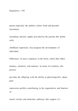 Epigenetics | 491
parent (typically the mother)–infant bond and parental
investment
(including nutrient supply provided by the parent) that define
early
childhood experience also program the development of
individual
differences in stress responses in the brain, which then affect
memory, attention, and emotion. In terms of evolution, this
process
provides the offspring with the ability to physiologically adjust
gene
expression profiles contributing to the organization and function
of
neural circuits and molecular pathways that support (1)
 