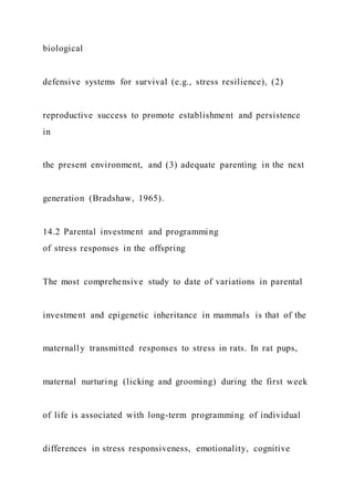 biological
defensive systems for survival (e.g., stress resilience), (2)
reproductive success to promote establishment and persistence
in
the present environment, and (3) adequate parenting in the next
generation (Bradshaw, 1965).
14.2 Parental investment and programming
of stress responses in the offspring
The most comprehensive study to date of variations in parental
investment and epigenetic inheritance in mammals is that of the
maternally transmitted responses to stress in rats. In rat pups,
maternal nurturing (licking and grooming) during the first week
of life is associated with long-term programming of individual
differences in stress responsiveness, emotionality, cognitive
 