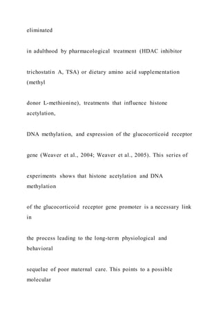 eliminated
in adulthood by pharmacological treatment (HDAC inhibitor
trichostatin A, TSA) or dietary amino acid supplementation
(methyl
donor L-methionine), treatments that influence histone
acetylation,
DNA methylation, and expression of the glucocorticoid receptor
gene (Weaver et al., 2004; Weaver et al., 2005). This series of
experiments shows that histone acetylation and DNA
methylation
of the glucocorticoid receptor gene promoter is a necessary link
in
the process leading to the long-term physiological and
behavioral
sequelae of poor maternal care. This points to a possible
molecular
 
