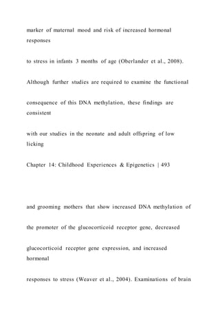 marker of maternal mood and risk of increased hormonal
responses
to stress in infants 3 months of age (Oberlander et al., 2008).
Although further studies are required to examine the functional
consequence of this DNA methylation, these findings are
consistent
with our studies in the neonate and adult offspring of low
licking
Chapter 14: Childhood Experiences & Epigenetics | 493
and grooming mothers that show increased DNA methylation of
the promoter of the glucocorticoid receptor gene, decreased
glucocorticoid receptor gene expression, and increased
hormonal
responses to stress (Weaver et al., 2004). Examinations of brain
 