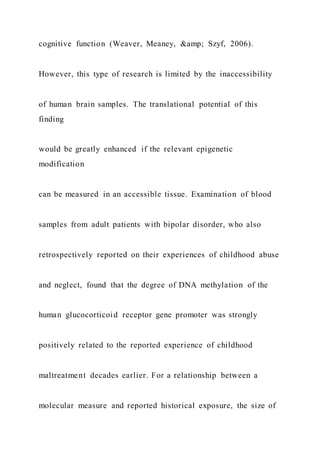 cognitive function (Weaver, Meaney, &amp; Szyf, 2006).
However, this type of research is limited by the inaccessibility
of human brain samples. The translational potential of this
finding
would be greatly enhanced if the relevant epigenetic
modification
can be measured in an accessible tissue. Examination of blood
samples from adult patients with bipolar disorder, who also
retrospectively reported on their experiences of childhood abuse
and neglect, found that the degree of DNA methylation of the
human glucocorticoid receptor gene promoter was strongly
positively related to the reported experience of childhood
maltreatment decades earlier. For a relationship between a
molecular measure and reported historical exposure, the size of
 