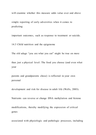 will examine whether this measure adds value over and above
simple reporting of early adversities when it comes to
predicting
important outcomes, such as response to treatment or suicide.
14.3 Child nutrition and the epigenome
The old adage “you are what you eat” might be true on more
than just a physical level: The food you choose (and even what
your
parents and grandparents chose) is reflected in your own
personal
development and risk for disease in adult life (Wells, 2003).
Nutrients can reverse or change DNA methylation and histone
modifications, thereby modifying the expression of criti cal
genes
associated with physiologic and pathologic processes, including
 