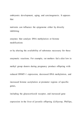 embryonic development, aging, and carcinogenesis. It appears
that
nutrients can influence the epigenome either by directly
inhibiting
enzymes that catalyze DNA methylation or histone
modifications
or by altering the availability of substrates necessary for those
enzymatic reactions. For example, rat mothers fed a diet low in
methyl group donors during pregnancy produce offspring with
reduced DNMT-1 expression, decreased DNA methylation, and
increased histone acetylation at promoter regions of specific
genes,
including the glucocorticoid receptor, and increased gene
expression in the liver of juvenile offspring (Lillycrop, Phillips,
 